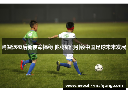 肖智退役后新使命揭秘 他将如何引领中国足球未来发展