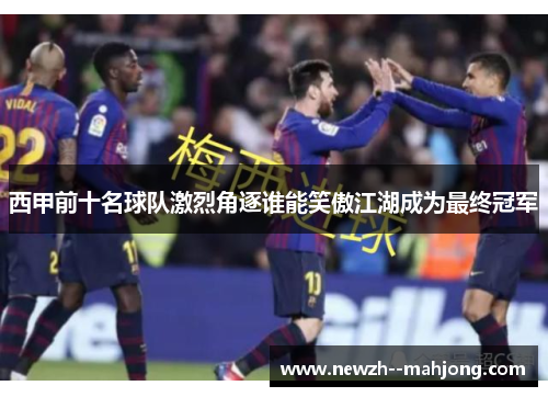 西甲前十名球队激烈角逐谁能笑傲江湖成为最终冠军 西甲前十名球队激烈角逐谁能笑傲江湖成为最终冠军
