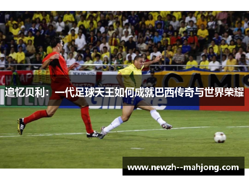 追忆贝利：一代足球天王如何成就巴西传奇与世界荣耀