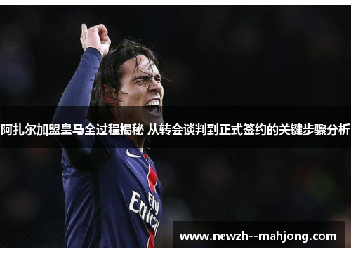 阿扎尔加盟皇马全过程揭秘 从转会谈判到正式签约的关键步骤分析