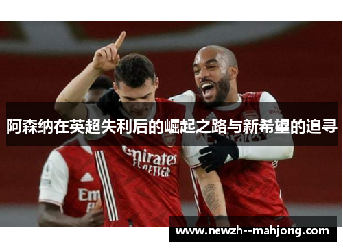 阿森纳在英超失利后的崛起之路与新希望的追寻 阿森纳在英超失利后的崛起之路与新希望的追寻