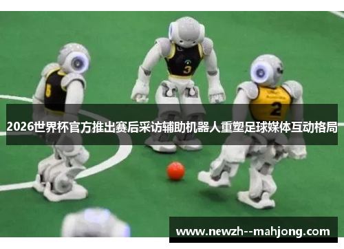 2026世界杯官方推出赛后采访辅助机器人重塑足球媒体互动格局