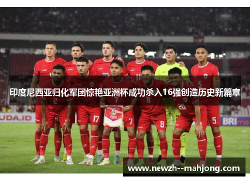 印度尼西亚归化军团惊艳亚洲杯成功杀入16强创造历史新篇章